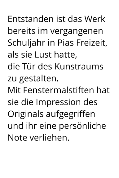 Entstanden ist das Werk bereits im vergangenen Schuljahr in Pias Freizeit, als sie Lust hatte,  die Tür des Kunstraums zu gestalten.  Mit Fenstermalstiften hat sie die Impression des Originals aufgegriffen  und ihr eine persönliche Note verliehen.