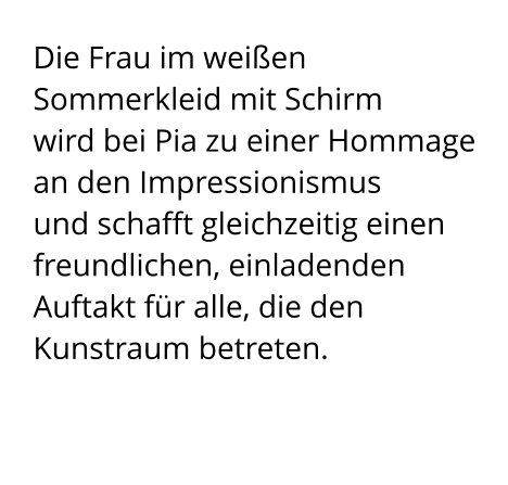 Die Frau im weißen Sommerkleid mit Schirm  wird bei Pia zu einer Hommage an den Impressionismus  und schafft gleichzeitig einen freundlichen, einladenden Auftakt für alle, die den Kunstraum betreten.