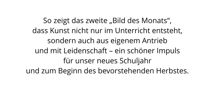 So zeigt das zweite „Bild des Monats“,  dass Kunst nicht nur im Unterricht entsteht,  sondern auch aus eigenem Antrieb  und mit Leidenschaft – ein schöner Impuls  für unser neues Schuljahr  und zum Beginn des bevorstehenden Herbstes.