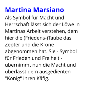 Martina Marsiano Als Symbol für Macht und Herrschaft lässt sich der Löwe in Martinas Arbeit verstehen, dem hier die (Friedens-)Taube das Zepter und die Krone abgenommen hat. Sie - Symbol für Frieden und Freiheit - übernimmt nun die Macht und überlässt dem ausgedienten "König" ihren Käfig.