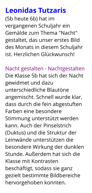 Leonidas Tutzaris  (5b heute 6b) hat im vergangenen Schuljahr ein Gemälde zum Thema "Nacht" gestaltet, das unser erstes Bild des Monats in diesem Schuljahr ist. Herzlichen Glückwunsch!  Nacht gestalten - Nachtgestalten Die Klasse 5b hat sich der Nacht gewidmet und dazu unterschiedliche Blautöne angemischt. Schnell wurde klar, dass durch die fein abgestuften Farben eine besondere Stimmung unterstützt werden kann. Auch der Pinselstrich (Duktus) und die Struktur der Leinwände unterstützen die besondere Wirkung der dunklen Stunde. Außerdem hat sich die Klasse mit Kontrasten beschäftigt, sodass sie ganz gezielt bestimmte Bildbereiche hervorgehoben konnten.