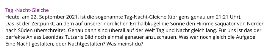 Tag -Nacht-Gleiche Heute, am 22. September 2021, ist die sogenannte Tag-Nacht-Gleiche (übrigens genau um 21:21 Uhr).  Das ist der Zeitpunkt, an dem auf unserer nördlichen Erdhalbkugel die Sonne den Himmelsäquator von Norden nach Süden überschreitet. Genau dann sind überall auf der Welt Tag und Nacht gleich lang. Für uns ist das der perfekte Anlass Leonidas Tutzaris Bild noch einmal genauer anzuschauen. Was war noch gleich die Aufgabe:  Eine Nacht gestalten, oder Nachtgestalten? Was meinst du?