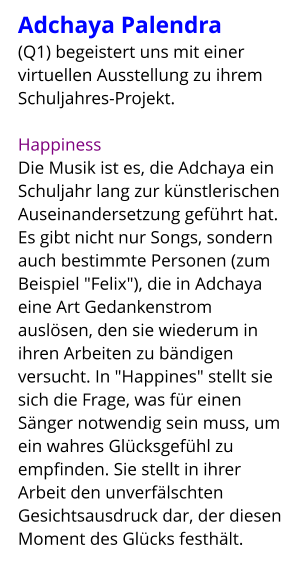 Adchaya Palendra  (Q1) begeistert uns mit einer virtuellen Ausstellung zu ihrem Schuljahres-Projekt.  Happiness Die Musik ist es, die Adchaya ein Schuljahr lang zur künstlerischen Auseinandersetzung geführt hat. Es gibt nicht nur Songs, sondern auch bestimmte Personen (zum Beispiel "Felix"), die in Adchaya eine Art Gedankenstrom auslösen, den sie wiederum in ihren Arbeiten zu bändigen versucht. In "Happines" stellt sie sich die Frage, was für einen Sänger notwendig sein muss, um ein wahres Glücksgefühl zu empfinden. Sie stellt in ihrer Arbeit den unverfälschten Gesichtsausdruck dar, der diesen Moment des Glücks festhält.
