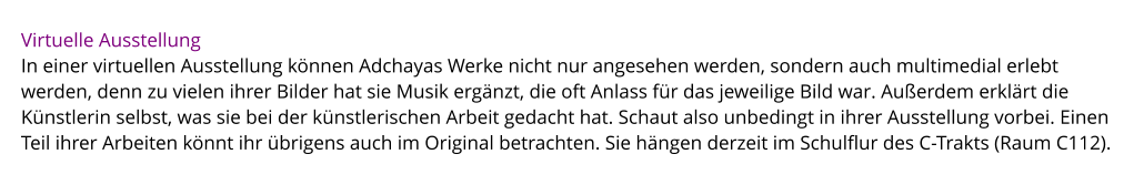 Virtuelle Ausstellung In einer virtuellen Ausstellung können Adchayas Werke nicht nur angesehen werden, sondern auch multimedial erlebt werden, denn zu vielen ihrer Bilder hat sie Musik ergänzt, die oft Anlass für das jeweilige Bild war. Außerdem erklärt die Künstlerin selbst, was sie bei der künstlerischen Arbeit gedacht hat. Schaut also unbedingt in ihrer Ausstellung vorbei. Einen Teil ihrer Arbeiten könnt ihr übrigens auch im Original betrachten. Sie hängen derzeit im Schulflur des C-Trakts (Raum C112).