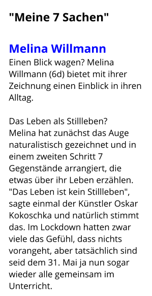"Meine 7 Sachen"  Melina Willmann   Einen Blick wagen? Melina Willmann (6d) bietet mit ihrer Zeichnung einen Einblick in ihren Alltag.  Das Leben als Stillleben? Melina hat zunächst das Auge naturalistisch gezeichnet und in einem zweiten Schritt 7 Gegenstände arrangiert, die etwas über ihr Leben erzählen. "Das Leben ist kein Stillleben", sagte einmal der Künstler Oskar Kokoschka und natürlich stimmt das. Im Lockdown hatten zwar viele das Gefühl, dass nichts vorangeht, aber tatsächlich sind seid dem 31. Mai ja nun sogar wieder alle gemeinsam im Unterricht.