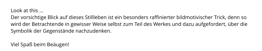 Look at this ... Der vorsichtige Blick auf dieses Stillleben ist ein besonders raffinierter bildmotivischer Trick, denn so wird der Betrachtende in gewisser Weise selbst zum Teil des Werkes und dazu aufgefordert, über die Symbolik der Gegenstände nachzudenken.  Viel Spaß beim Beäugen!