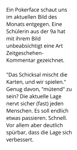 Ein Pokerface schaut uns im aktuellen Bild des Monats entgegen. Eine Schülerin aus der 9a hat mit ihrem Bild unbeabsichtigt eine Art Zeitgeschehen-Kommentar gezeichnet.  "Das Schicksal mischt die Karten, und wir spielen." Genug davon, "mütend" zu sein? Die aktuelle Lage nervt sicher (fast) jeden Menschen. Es soll endlich etwas passieren. Schnell. Vor allem aber deutlich spürbar, dass die Lage sich verbessert.