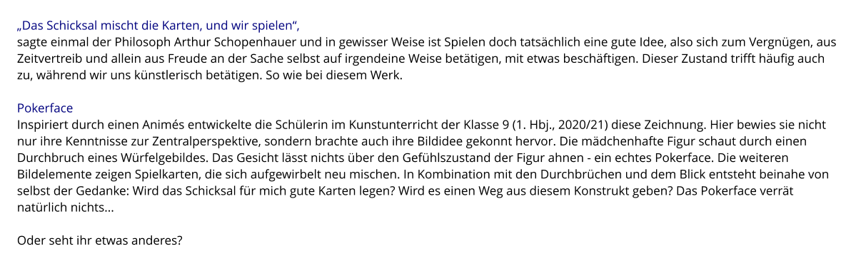 „Das Schicksal mischt die Karten, und wir spielen“,  sagte einmal der Philosoph Arthur Schopenhauer und in gewisser Weise ist Spielen doch tatsächlich eine gute Idee, also sich zum Vergnügen, aus Zeitvertreib und allein aus Freude an der Sache selbst auf irgendeine Weise betätigen, mit etwas beschäftigen. Dieser Zustand trifft häufig auch zu, während wir uns künstlerisch betätigen. So wie bei diesem Werk.  Pokerface Inspiriert durch einen Animés entwickelte die Schülerin im Kunstunterricht der Klasse 9 (1. Hbj., 2020/21) diese Zeichnung. Hier bewies sie nicht nur ihre Kenntnisse zur Zentralperspektive, sondern brachte auch ihre Bildidee gekonnt hervor. Die mädchenhafte Figur schaut durch einen Durchbruch eines Würfelgebildes. Das Gesicht lässt nichts über den Gefühlszustand der Figur ahnen - ein echtes Pokerface. Die weiteren Bildelemente zeigen Spielkarten, die sich aufgewirbelt neu mischen. In Kombination mit den Durchbrüchen und dem Blick entsteht beinahe von selbst der Gedanke: Wird das Schicksal für mich gute Karten legen? Wird es einen Weg aus diesem Konstrukt geben? Das Pokerface verrät natürlich nichts...  Oder seht ihr etwas anderes?