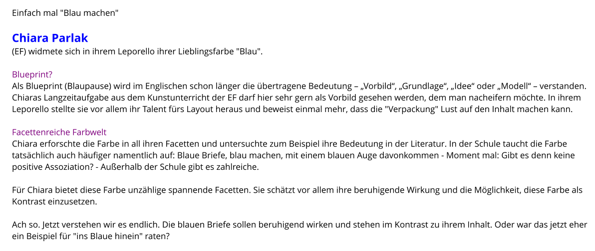 Einfach mal "Blau machen"  Chiara Parlak  (EF) widmete sich in ihrem Leporello ihrer Lieblingsfarbe "Blau".  Blueprint? Als Blueprint (Blaupause) wird im Englischen schon länger die übertragene Bedeutung – „Vorbild“, „Grundlage“, „Idee“ oder „Modell“ – verstanden. Chiaras Langzeitaufgabe aus dem Kunstunterricht der EF darf hier sehr gern als Vorbild gesehen werden, dem man nacheifern möchte. In ihrem Leporello stellte sie vor allem ihr Talent fürs Layout heraus und beweist einmal mehr, dass die "Verpackung" Lust auf den Inhalt machen kann.   Facettenreiche Farbwelt Chiara erforschte die Farbe in all ihren Facetten und untersuchte zum Beispiel ihre Bedeutung in der Literatur. In der Schule taucht die Farbe tatsächlich auch häufiger namentlich auf: Blaue Briefe, blau machen, mit einem blauen Auge davonkommen - Moment mal: Gibt es denn keine positive Assoziation? - Außerhalb der Schule gibt es zahlreiche.  Für Chiara bietet diese Farbe unzählige spannende Facetten. Sie schätzt vor allem ihre beruhigende Wirkung und die Möglichkeit, diese Farbe als Kontrast einzusetzen.  Ach so. Jetzt verstehen wir es endlich. Die blauen Briefe sollen beruhigend wirken und stehen im Kontrast zu ihrem Inhalt. Oder war das jetzt eher ein Beispiel für "ins Blaue hinein" raten?