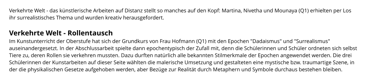 Verkehrte Welt - das künstlerische Arbeiten auf Distanz stellt so manches auf den Kopf: Martina, Nivetha und Mounaya (Q1) erhielten per Los ihr surrealistisches Thema und wurden kreativ herausgefordert.  Verkehrte Welt - Rollentausch Im Kunstunterricht der Oberstufe hat sich der Grundkurs von Frau Hofmann (Q1) mit den Epochen "Dadaismus" und "Surrealismus" auseinandergesetzt. In der Abschlussarbeit spielte dann epochentypisch der Zufall mit, denn die Schülerinnen und Schüler ordneten sich selbst Tiere zu, deren Rollen sie verkehren mussten. Dazu durften natürlich alle bekannten Stilmerkmale der Epochen angewendet werden. Die drei Schülerinnen der Kunstarbeiten auf dieser Seite wählten die malerische Umsetzung und gestalteten eine mystische bzw. traumartige Szene, in der die physikalischen Gesetze aufgehoben werden, aber Bezüge zur Realität durch Metaphern und Symbole durchaus bestehen bleiben.