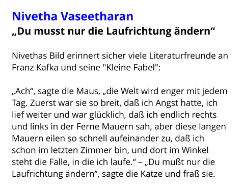 Nivetha Vaseetharan „Du musst nur die Laufrichtung ändern“  Nivethas Bild erinnert sicher viele Literaturfreunde an Franz Kafka und seine "Kleine Fabel":  „Ach“, sagte die Maus, „die Welt wird enger mit jedem Tag. Zuerst war sie so breit, daß ich Angst hatte, ich lief weiter und war glücklich, daß ich endlich rechts und links in der Ferne Mauern sah, aber diese langen Mauern eilen so schnell aufeinander zu, daß ich schon im letzten Zimmer bin, und dort im Winkel steht die Falle, in die ich laufe.“ – „Du mußt nur die Laufrichtung ändern“, sagte die Katze und fraß sie.