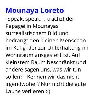 Mounaya Loreto "Speak. speak!", krächzt der Papagei in Mounayas surrealistischem Bild und bedrängt den kleinen Menschen im Käfig, der zur Unterhaltung im Wohnraum ausgestellt ist. Auf kleinstem Raum beschränkt und andere sagen uns, was wir tun sollen? - Kennen wir das nicht irgendwoher? Nur nicht die gute Laune verlieren ;-)