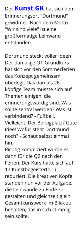 Der Kunst GK hat sich dem Erinnerungsort "Dortmund" gewidmet. Nach dem Motto  "Wir sind viele" ist eine großformatige Leinwand entstanden.  Dortmund steckt voller Ideen Der damalige Q1-Grundkurs hat sich vor den Sommerferien das Konzept gemeinsam überlegt. Das damals 26-köpfige Team musste sich auf Themen einigen, die erinnerungswürdig sind. Was sollte zentral werden? Was ist verbindend? - Fußball. Vielleicht. Der Borsigplatz? Gute Idee! Wofür steht Dortmund noch? - Schaut selbst einmal hin. Richtig kompliziert wurde es dann für die Q2 nach den Ferien. Der Kurs hatte sich auf 17 Kunstbegeisterte ;-) reduziert. Die kreativen Köpfe standen nun vor der Aufgabe, die Leinwände zu Ende zu gestalten und gleichzeitig ein Gesamtkunstwerk im Blick zu behalten, das in sich stimmig sein sollte.