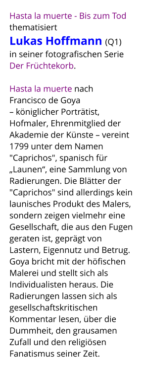 Hasta la muerte - Bis zum Tod thematisiert  Lukas Hoffmann (Q1)  in seiner fotografischen Serie  Der Früchtekorb.   Hasta la muerte nach  Francisco de Goya – königlicher Porträtist, Hofmaler, Ehrenmitglied der Akademie der Künste – vereint 1799 unter dem Namen "Caprichos", spanisch für „Launen“, eine Sammlung von Radierungen. Die Blätter der "Caprichos" sind allerdings kein launisches Produkt des Malers, sondern zeigen vielmehr eine Gesellschaft, die aus den Fugen geraten ist, geprägt von Lastern, Eigennutz und Betrug. Goya bricht mit der höfischen Malerei und stellt sich als Individualisten heraus. Die Radierungen lassen sich als gesellschaftskritischen Kommentar lesen, über die Dummheit, den grausamen Zufall und den religiösen Fanatismus seiner Zeit.
