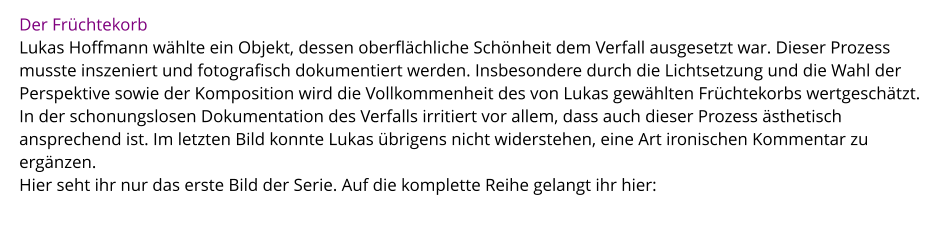 Der Früchtekorb Lukas Hoffmann wählte ein Objekt, dessen oberflächliche Schönheit dem Verfall ausgesetzt war. Dieser Prozess musste inszeniert und fotografisch dokumentiert werden. Insbesondere durch die Lichtsetzung und die Wahl der Perspektive sowie der Komposition wird die Vollkommenheit des von Lukas gewählten Früchtekorbs wertgeschätzt. In der schonungslosen Dokumentation des Verfalls irritiert vor allem, dass auch dieser Prozess ästhetisch ansprechend ist. Im letzten Bild konnte Lukas übrigens nicht widerstehen, eine Art ironischen Kommentar zu ergänzen.  Hier seht ihr nur das erste Bild der Serie. Auf die komplette Reihe gelangt ihr hier: