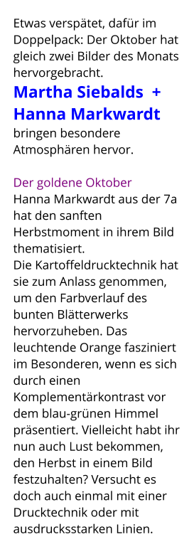 Etwas verspätet, dafür im Doppelpack: Der Oktober hat gleich zwei Bilder des Monats hervorgebracht.  Martha Siebalds  + Hanna Markwardt  bringen besondere Atmosphären hervor.    Der goldene Oktober Hanna Markwardt aus der 7a hat den sanften Herbstmoment in ihrem Bild thematisiert.  Die Kartoffeldrucktechnik hat sie zum Anlass genommen, um den Farbverlauf des bunten Blätterwerks hervorzuheben. Das leuchtende Orange fasziniert im Besonderen, wenn es sich durch einen Komplementärkontrast vor dem blau-grünen Himmel präsentiert. Vielleicht habt ihr nun auch Lust bekommen, den Herbst in einem Bild festzuhalten? Versucht es doch auch einmal mit einer Drucktechnik oder mit ausdrucksstarken Linien.
