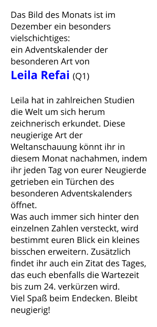 Das Bild des Monats ist im Dezember ein besonders vielschichtiges:  ein Adventskalender der besonderen Art von  Leila Refai (Q1)  Leila hat in zahlreichen Studien die Welt um sich herum zeichnerisch erkundet. Diese neugierige Art der Weltanschauung könnt ihr in diesem Monat nachahmen, indem ihr jeden Tag von eurer Neugierde getrieben ein Türchen des besonderen Adventskalenders öffnet. Was auch immer sich hinter den einzelnen Zahlen versteckt, wird bestimmt euren Blick ein kleines bisschen erweitern. Zusätzlich findet ihr auch ein Zitat des Tages, das euch ebenfalls die Wartezeit bis zum 24. verkürzen wird. Viel Spaß beim Endecken. Bleibt neugierig!
