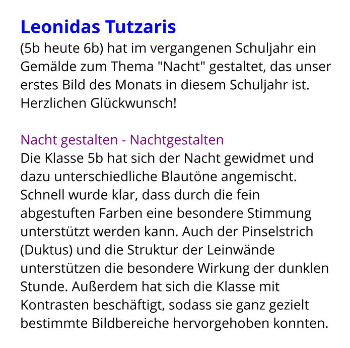 Leonidas Tutzaris  (5b heute 6b) hat im vergangenen Schuljahr ein Gemälde zum Thema "Nacht" gestaltet, das unser erstes Bild des Monats in diesem Schuljahr ist. Herzlichen Glückwunsch!  Nacht gestalten - Nachtgestalten Die Klasse 5b hat sich der Nacht gewidmet und dazu unterschiedliche Blautöne angemischt. Schnell wurde klar, dass durch die fein abgestuften Farben eine besondere Stimmung unterstützt werden kann. Auch der Pinselstrich (Duktus) und die Struktur der Leinwände unterstützen die besondere Wirkung der dunklen Stunde. Außerdem hat sich die Klasse mit Kontrasten beschäftigt, sodass sie ganz gezielt bestimmte Bildbereiche hervorgehoben konnten.