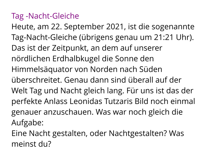 Tag -Nacht-Gleiche Heute, am 22. September 2021, ist die sogenannte Tag-Nacht-Gleiche (übrigens genau um 21:21 Uhr).  Das ist der Zeitpunkt, an dem auf unserer nördlichen Erdhalbkugel die Sonne den Himmelsäquator von Norden nach Süden überschreitet. Genau dann sind überall auf der Welt Tag und Nacht gleich lang. Für uns ist das der perfekte Anlass Leonidas Tutzaris Bild noch einmal genauer anzuschauen. Was war noch gleich die Aufgabe:  Eine Nacht gestalten, oder Nachtgestalten? Was meinst du?