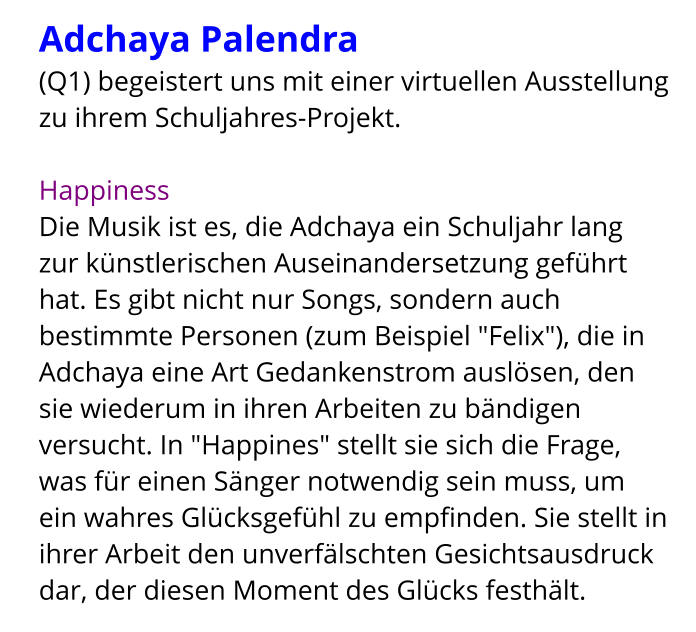 Adchaya Palendra  (Q1) begeistert uns mit einer virtuellen Ausstellung zu ihrem Schuljahres-Projekt.  Happiness Die Musik ist es, die Adchaya ein Schuljahr lang zur künstlerischen Auseinandersetzung geführt hat. Es gibt nicht nur Songs, sondern auch bestimmte Personen (zum Beispiel "Felix"), die in Adchaya eine Art Gedankenstrom auslösen, den sie wiederum in ihren Arbeiten zu bändigen versucht. In "Happines" stellt sie sich die Frage, was für einen Sänger notwendig sein muss, um ein wahres Glücksgefühl zu empfinden. Sie stellt in ihrer Arbeit den unverfälschten Gesichtsausdruck dar, der diesen Moment des Glücks festhält.