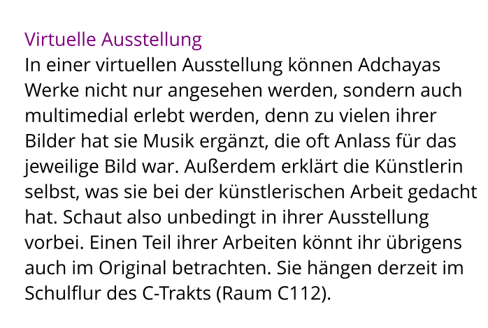Virtuelle Ausstellung In einer virtuellen Ausstellung können Adchayas Werke nicht nur angesehen werden, sondern auch multimedial erlebt werden, denn zu vielen ihrer Bilder hat sie Musik ergänzt, die oft Anlass für das jeweilige Bild war. Außerdem erklärt die Künstlerin selbst, was sie bei der künstlerischen Arbeit gedacht hat. Schaut also unbedingt in ihrer Ausstellung vorbei. Einen Teil ihrer Arbeiten könnt ihr übrigens auch im Original betrachten. Sie hängen derzeit im Schulflur des C-Trakts (Raum C112).