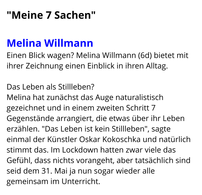 "Meine 7 Sachen"  Melina Willmann   Einen Blick wagen? Melina Willmann (6d) bietet mit ihrer Zeichnung einen Einblick in ihren Alltag.  Das Leben als Stillleben? Melina hat zunächst das Auge naturalistisch gezeichnet und in einem zweiten Schritt 7 Gegenstände arrangiert, die etwas über ihr Leben erzählen. "Das Leben ist kein Stillleben", sagte einmal der Künstler Oskar Kokoschka und natürlich stimmt das. Im Lockdown hatten zwar viele das Gefühl, dass nichts vorangeht, aber tatsächlich sind seid dem 31. Mai ja nun sogar wieder alle gemeinsam im Unterricht.