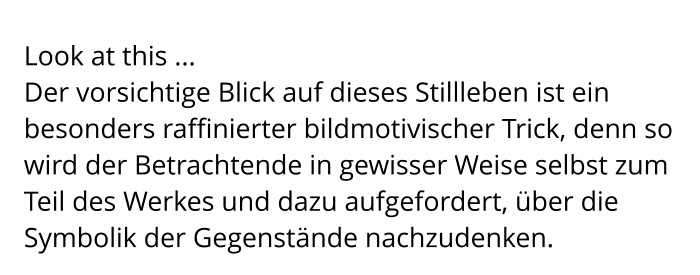 Look at this ... Der vorsichtige Blick auf dieses Stillleben ist ein besonders raffinierter bildmotivischer Trick, denn so wird der Betrachtende in gewisser Weise selbst zum Teil des Werkes und dazu aufgefordert, über die Symbolik der Gegenstände nachzudenken.