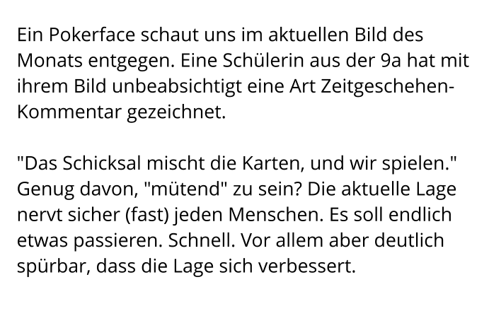 Ein Pokerface schaut uns im aktuellen Bild des Monats entgegen. Eine Schülerin aus der 9a hat mit ihrem Bild unbeabsichtigt eine Art Zeitgeschehen-Kommentar gezeichnet.  "Das Schicksal mischt die Karten, und wir spielen." Genug davon, "mütend" zu sein? Die aktuelle Lage nervt sicher (fast) jeden Menschen. Es soll endlich etwas passieren. Schnell. Vor allem aber deutlich spürbar, dass die Lage sich verbessert.