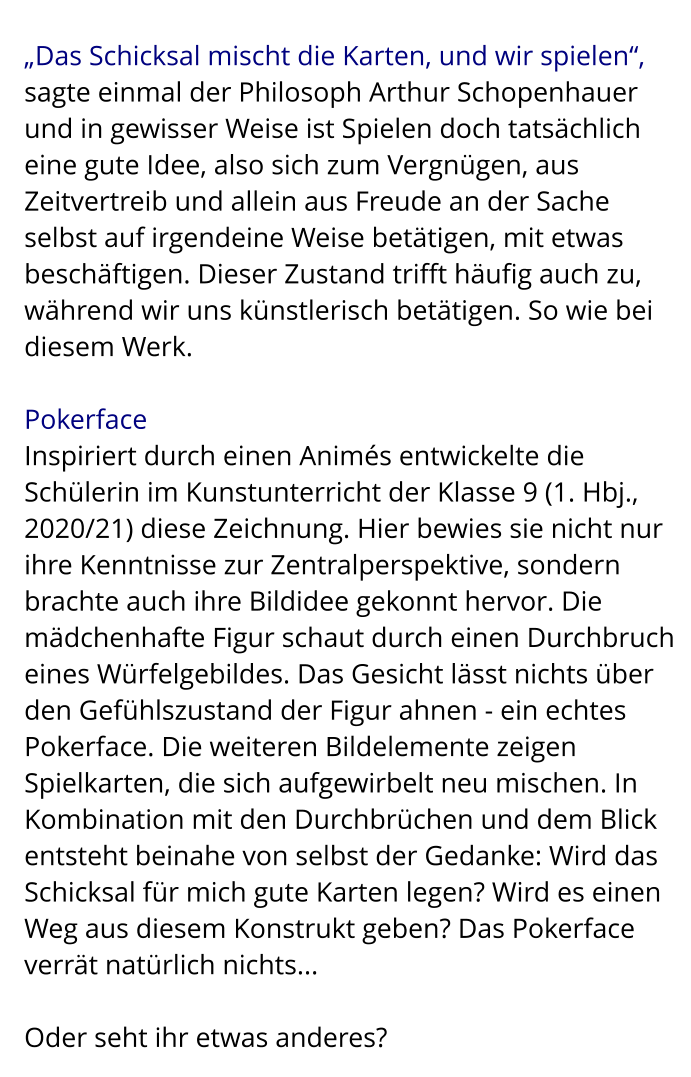 „Das Schicksal mischt die Karten, und wir spielen“,  sagte einmal der Philosoph Arthur Schopenhauer und in gewisser Weise ist Spielen doch tatsächlich eine gute Idee, also sich zum Vergnügen, aus Zeitvertreib und allein aus Freude an der Sache selbst auf irgendeine Weise betätigen, mit etwas beschäftigen. Dieser Zustand trifft häufig auch zu, während wir uns künstlerisch betätigen. So wie bei diesem Werk.  Pokerface Inspiriert durch einen Animés entwickelte die Schülerin im Kunstunterricht der Klasse 9 (1. Hbj., 2020/21) diese Zeichnung. Hier bewies sie nicht nur ihre Kenntnisse zur Zentralperspektive, sondern brachte auch ihre Bildidee gekonnt hervor. Die mädchenhafte Figur schaut durch einen Durchbruch eines Würfelgebildes. Das Gesicht lässt nichts über den Gefühlszustand der Figur ahnen - ein echtes Pokerface. Die weiteren Bildelemente zeigen Spielkarten, die sich aufgewirbelt neu mischen. In Kombination mit den Durchbrüchen und dem Blick entsteht beinahe von selbst der Gedanke: Wird das Schicksal für mich gute Karten legen? Wird es einen Weg aus diesem Konstrukt geben? Das Pokerface verrät natürlich nichts...  Oder seht ihr etwas anderes?