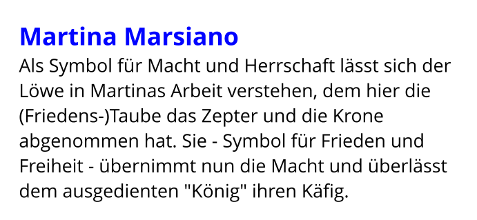 Martina Marsiano Als Symbol für Macht und Herrschaft lässt sich der Löwe in Martinas Arbeit verstehen, dem hier die (Friedens-)Taube das Zepter und die Krone abgenommen hat. Sie - Symbol für Frieden und Freiheit - übernimmt nun die Macht und überlässt dem ausgedienten "König" ihren Käfig.
