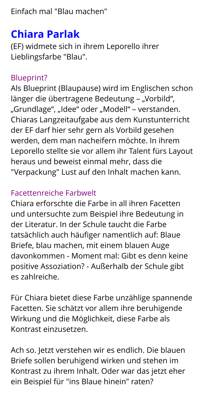 Einfach mal "Blau machen"  Chiara Parlak  (EF) widmete sich in ihrem Leporello ihrer Lieblingsfarbe "Blau".  Blueprint? Als Blueprint (Blaupause) wird im Englischen schon länger die übertragene Bedeutung – „Vorbild“, „Grundlage“, „Idee“ oder „Modell“ – verstanden. Chiaras Langzeitaufgabe aus dem Kunstunterricht der EF darf hier sehr gern als Vorbild gesehen werden, dem man nacheifern möchte. In ihrem Leporello stellte sie vor allem ihr Talent fürs Layout heraus und beweist einmal mehr, dass die "Verpackung" Lust auf den Inhalt machen kann.   Facettenreiche Farbwelt Chiara erforschte die Farbe in all ihren Facetten und untersuchte zum Beispiel ihre Bedeutung in der Literatur. In der Schule taucht die Farbe tatsächlich auch häufiger namentlich auf: Blaue Briefe, blau machen, mit einem blauen Auge davonkommen - Moment mal: Gibt es denn keine positive Assoziation? - Außerhalb der Schule gibt es zahlreiche.  Für Chiara bietet diese Farbe unzählige spannende Facetten. Sie schätzt vor allem ihre beruhigende Wirkung und die Möglichkeit, diese Farbe als Kontrast einzusetzen.  Ach so. Jetzt verstehen wir es endlich. Die blauen Briefe sollen beruhigend wirken und stehen im Kontrast zu ihrem Inhalt. Oder war das jetzt eher ein Beispiel für "ins Blaue hinein" raten?