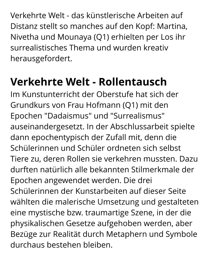 Verkehrte Welt - das künstlerische Arbeiten auf Distanz stellt so manches auf den Kopf: Martina, Nivetha und Mounaya (Q1) erhielten per Los ihr surrealistisches Thema und wurden kreativ herausgefordert.  Verkehrte Welt - Rollentausch Im Kunstunterricht der Oberstufe hat sich der Grundkurs von Frau Hofmann (Q1) mit den Epochen "Dadaismus" und "Surrealismus" auseinandergesetzt. In der Abschlussarbeit spielte dann epochentypisch der Zufall mit, denn die Schülerinnen und Schüler ordneten sich selbst Tiere zu, deren Rollen sie verkehren mussten. Dazu durften natürlich alle bekannten Stilmerkmale der Epochen angewendet werden. Die drei Schülerinnen der Kunstarbeiten auf dieser Seite wählten die malerische Umsetzung und gestalteten eine mystische bzw. traumartige Szene, in der die physikalischen Gesetze aufgehoben werden, aber Bezüge zur Realität durch Metaphern und Symbole durchaus bestehen bleiben.