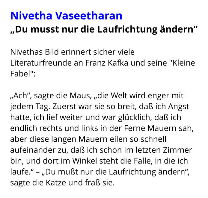 Nivetha Vaseetharan „Du musst nur die Laufrichtung ändern“  Nivethas Bild erinnert sicher viele Literaturfreunde an Franz Kafka und seine "Kleine Fabel":  „Ach“, sagte die Maus, „die Welt wird enger mit jedem Tag. Zuerst war sie so breit, daß ich Angst hatte, ich lief weiter und war glücklich, daß ich endlich rechts und links in der Ferne Mauern sah, aber diese langen Mauern eilen so schnell aufeinander zu, daß ich schon im letzten Zimmer bin, und dort im Winkel steht die Falle, in die ich laufe.“ – „Du mußt nur die Laufrichtung ändern“, sagte die Katze und fraß sie.