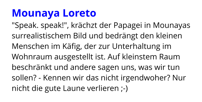 Mounaya Loreto "Speak. speak!", krächzt der Papagei in Mounayas surrealistischem Bild und bedrängt den kleinen Menschen im Käfig, der zur Unterhaltung im Wohnraum ausgestellt ist. Auf kleinstem Raum beschränkt und andere sagen uns, was wir tun sollen? - Kennen wir das nicht irgendwoher? Nur nicht die gute Laune verlieren ;-)