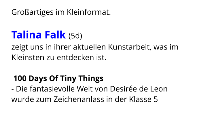 Großartiges im Kleinformat.  Talina Falk (5d)  zeigt uns in ihrer aktuellen Kunstarbeit, was im Kleinsten zu entdecken ist.   100 Days Of Tiny Things  - Die fantasievolle Welt von Desirée de Leon wurde zum Zeichenanlass in der Klasse 5