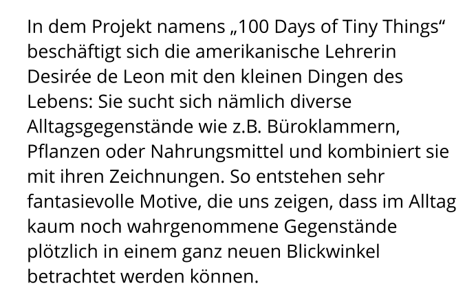 In dem Projekt namens „100 Days of Tiny Things“ beschäftigt sich die amerikanische Lehrerin Desirée de Leon mit den kleinen Dingen des Lebens: Sie sucht sich nämlich diverse Alltagsgegenstände wie z.B. Büroklammern, Pflanzen oder Nahrungsmittel und kombiniert sie mit ihren Zeichnungen. So entstehen sehr fantasievolle Motive, die uns zeigen, dass im Alltag kaum noch wahrgenommene Gegenstände plötzlich in einem ganz neuen Blickwinkel betrachtet werden können.