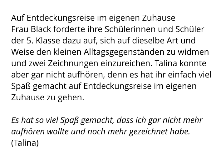 Auf Entdeckungsreise im eigenen Zuhause Frau Black forderte ihre Schülerinnen und Schüler der 5. Klasse dazu auf, sich auf dieselbe Art und Weise den kleinen Alltagsgegenständen zu widmen und zwei Zeichnungen einzureichen. Talina konnte aber gar nicht aufhören, denn es hat ihr einfach viel Spaß gemacht auf Entdeckungsreise im eigenen Zuhause zu gehen.  Es hat so viel Spaß gemacht, dass ich gar nicht mehr aufhören wollte und noch mehr gezeichnet habe. (Talina)