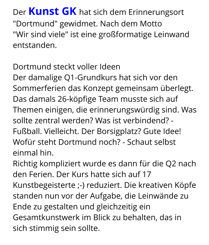 Der Kunst GK hat sich dem Erinnerungsort "Dortmund" gewidmet. Nach dem Motto  "Wir sind viele" ist eine großformatige Leinwand entstanden.  Dortmund steckt voller Ideen Der damalige Q1-Grundkurs hat sich vor den Sommerferien das Konzept gemeinsam überlegt. Das damals 26-köpfige Team musste sich auf Themen einigen, die erinnerungswürdig sind. Was sollte zentral werden? Was ist verbindend? - Fußball. Vielleicht. Der Borsigplatz? Gute Idee! Wofür steht Dortmund noch? - Schaut selbst einmal hin. Richtig kompliziert wurde es dann für die Q2 nach den Ferien. Der Kurs hatte sich auf 17 Kunstbegeisterte ;-) reduziert. Die kreativen Köpfe standen nun vor der Aufgabe, die Leinwände zu Ende zu gestalten und gleichzeitig ein Gesamtkunstwerk im Blick zu behalten, das in sich stimmig sein sollte.