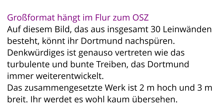 Großformat hängt im Flur zum OSZ Auf diesem Bild, das aus insgesamt 30 Leinwänden besteht, könnt ihr Dortmund nachspüren.  Denkwürdiges ist genauso vertreten wie das turbulente und bunte Treiben, das Dortmund immer weiterentwickelt.  Das zusammengesetzte Werk ist 2 m hoch und 3 m breit. Ihr werdet es wohl kaum übersehen.