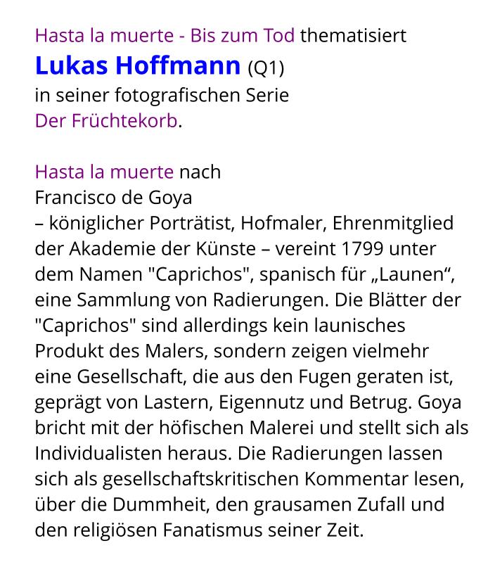 Hasta la muerte - Bis zum Tod thematisiert  Lukas Hoffmann (Q1)  in seiner fotografischen Serie  Der Früchtekorb.   Hasta la muerte nach  Francisco de Goya – königlicher Porträtist, Hofmaler, Ehrenmitglied der Akademie der Künste – vereint 1799 unter dem Namen "Caprichos", spanisch für „Launen“, eine Sammlung von Radierungen. Die Blätter der "Caprichos" sind allerdings kein launisches Produkt des Malers, sondern zeigen vielmehr eine Gesellschaft, die aus den Fugen geraten ist, geprägt von Lastern, Eigennutz und Betrug. Goya bricht mit der höfischen Malerei und stellt sich als Individualisten heraus. Die Radierungen lassen sich als gesellschaftskritischen Kommentar lesen, über die Dummheit, den grausamen Zufall und den religiösen Fanatismus seiner Zeit.