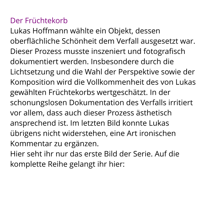 Der Früchtekorb Lukas Hoffmann wählte ein Objekt, dessen oberflächliche Schönheit dem Verfall ausgesetzt war. Dieser Prozess musste inszeniert und fotografisch dokumentiert werden. Insbesondere durch die Lichtsetzung und die Wahl der Perspektive sowie der Komposition wird die Vollkommenheit des von Lukas gewählten Früchtekorbs wertgeschätzt. In der schonungslosen Dokumentation des Verfalls irritiert vor allem, dass auch dieser Prozess ästhetisch ansprechend ist. Im letzten Bild konnte Lukas übrigens nicht widerstehen, eine Art ironischen Kommentar zu ergänzen.  Hier seht ihr nur das erste Bild der Serie. Auf die komplette Reihe gelangt ihr hier: