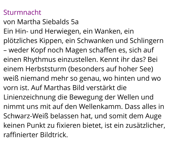 Sturmnacht  von Martha Siebalds 5a Ein Hin- und Herwiegen, ein Wanken, ein plötzliches Kippen, ein Schwanken und Schlingern – weder Kopf noch Magen schaffen es, sich auf einen Rhythmus einzustellen. Kennt ihr das? Bei einem Herbststurm (besonders auf hoher See) weiß niemand mehr so genau, wo hinten und wo vorn ist. Auf Marthas Bild verstärkt die Linienzeichnung die Bewegung der Wellen und nimmt uns mit auf den Wellenkamm. Dass alles in Schwarz-Weiß belassen hat, und somit dem Auge keinen Punkt zu fixieren bietet, ist ein zusätzlicher, raffinierter Bildtrick.