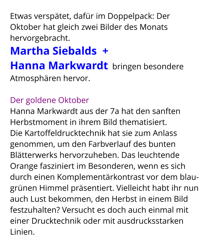 Etwas verspätet, dafür im Doppelpack: Der Oktober hat gleich zwei Bilder des Monats hervorgebracht.  Martha Siebalds  +  Hanna Markwardt  bringen besondere Atmosphären hervor.    Der goldene Oktober Hanna Markwardt aus der 7a hat den sanften Herbstmoment in ihrem Bild thematisiert.  Die Kartoffeldrucktechnik hat sie zum Anlass genommen, um den Farbverlauf des bunten Blätterwerks hervorzuheben. Das leuchtende Orange fasziniert im Besonderen, wenn es sich durch einen Komplementärkontrast vor dem blau-grünen Himmel präsentiert. Vielleicht habt ihr nun auch Lust bekommen, den Herbst in einem Bild festzuhalten? Versucht es doch auch einmal mit einer Drucktechnik oder mit ausdrucksstarken Linien.