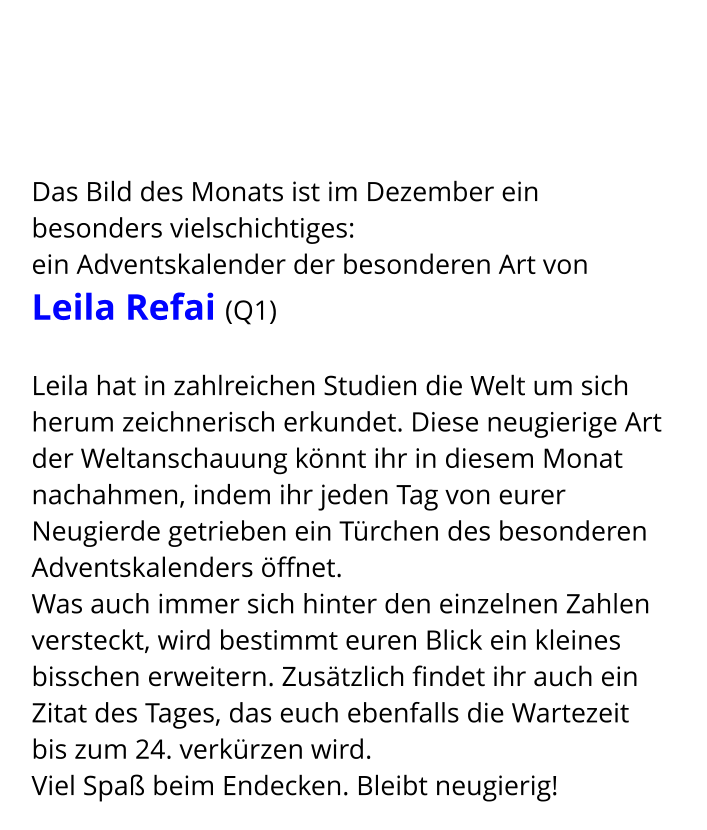 Das Bild des Monats ist im Dezember ein besonders vielschichtiges:  ein Adventskalender der besonderen Art von  Leila Refai (Q1)  Leila hat in zahlreichen Studien die Welt um sich herum zeichnerisch erkundet. Diese neugierige Art der Weltanschauung könnt ihr in diesem Monat nachahmen, indem ihr jeden Tag von eurer Neugierde getrieben ein Türchen des besonderen Adventskalenders öffnet. Was auch immer sich hinter den einzelnen Zahlen versteckt, wird bestimmt euren Blick ein kleines bisschen erweitern. Zusätzlich findet ihr auch ein Zitat des Tages, das euch ebenfalls die Wartezeit bis zum 24. verkürzen wird. Viel Spaß beim Endecken. Bleibt neugierig!