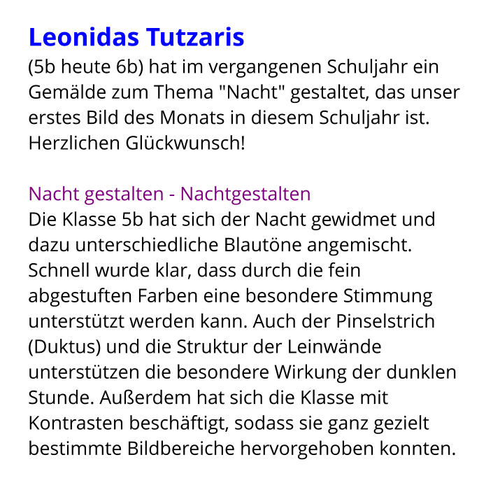 Leonidas Tutzaris  (5b heute 6b) hat im vergangenen Schuljahr ein Gemälde zum Thema "Nacht" gestaltet, das unser erstes Bild des Monats in diesem Schuljahr ist. Herzlichen Glückwunsch!  Nacht gestalten - Nachtgestalten Die Klasse 5b hat sich der Nacht gewidmet und dazu unterschiedliche Blautöne angemischt. Schnell wurde klar, dass durch die fein abgestuften Farben eine besondere Stimmung unterstützt werden kann. Auch der Pinselstrich (Duktus) und die Struktur der Leinwände unterstützen die besondere Wirkung der dunklen Stunde. Außerdem hat sich die Klasse mit Kontrasten beschäftigt, sodass sie ganz gezielt bestimmte Bildbereiche hervorgehoben konnten.