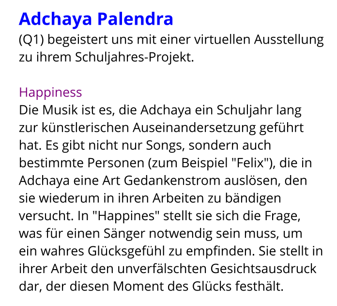 Adchaya Palendra  (Q1) begeistert uns mit einer virtuellen Ausstellung zu ihrem Schuljahres-Projekt.  Happiness Die Musik ist es, die Adchaya ein Schuljahr lang zur künstlerischen Auseinandersetzung geführt hat. Es gibt nicht nur Songs, sondern auch bestimmte Personen (zum Beispiel "Felix"), die in Adchaya eine Art Gedankenstrom auslösen, den sie wiederum in ihren Arbeiten zu bändigen versucht. In "Happines" stellt sie sich die Frage, was für einen Sänger notwendig sein muss, um ein wahres Glücksgefühl zu empfinden. Sie stellt in ihrer Arbeit den unverfälschten Gesichtsausdruck dar, der diesen Moment des Glücks festhält.