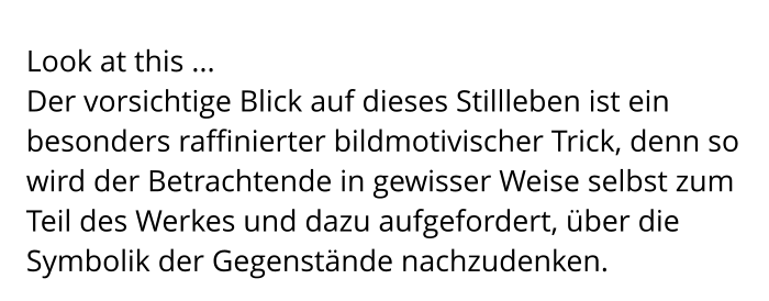 Look at this ... Der vorsichtige Blick auf dieses Stillleben ist ein besonders raffinierter bildmotivischer Trick, denn so wird der Betrachtende in gewisser Weise selbst zum Teil des Werkes und dazu aufgefordert, über die Symbolik der Gegenstände nachzudenken.