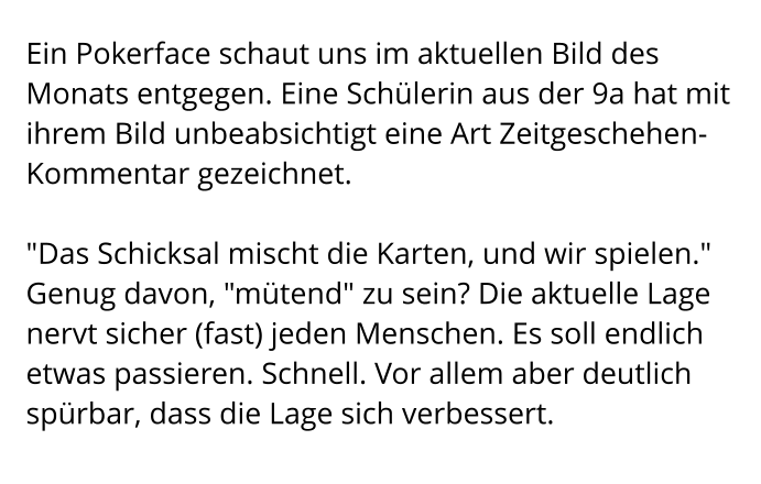 Ein Pokerface schaut uns im aktuellen Bild des Monats entgegen. Eine Schülerin aus der 9a hat mit ihrem Bild unbeabsichtigt eine Art Zeitgeschehen-Kommentar gezeichnet.  "Das Schicksal mischt die Karten, und wir spielen." Genug davon, "mütend" zu sein? Die aktuelle Lage nervt sicher (fast) jeden Menschen. Es soll endlich etwas passieren. Schnell. Vor allem aber deutlich spürbar, dass die Lage sich verbessert.