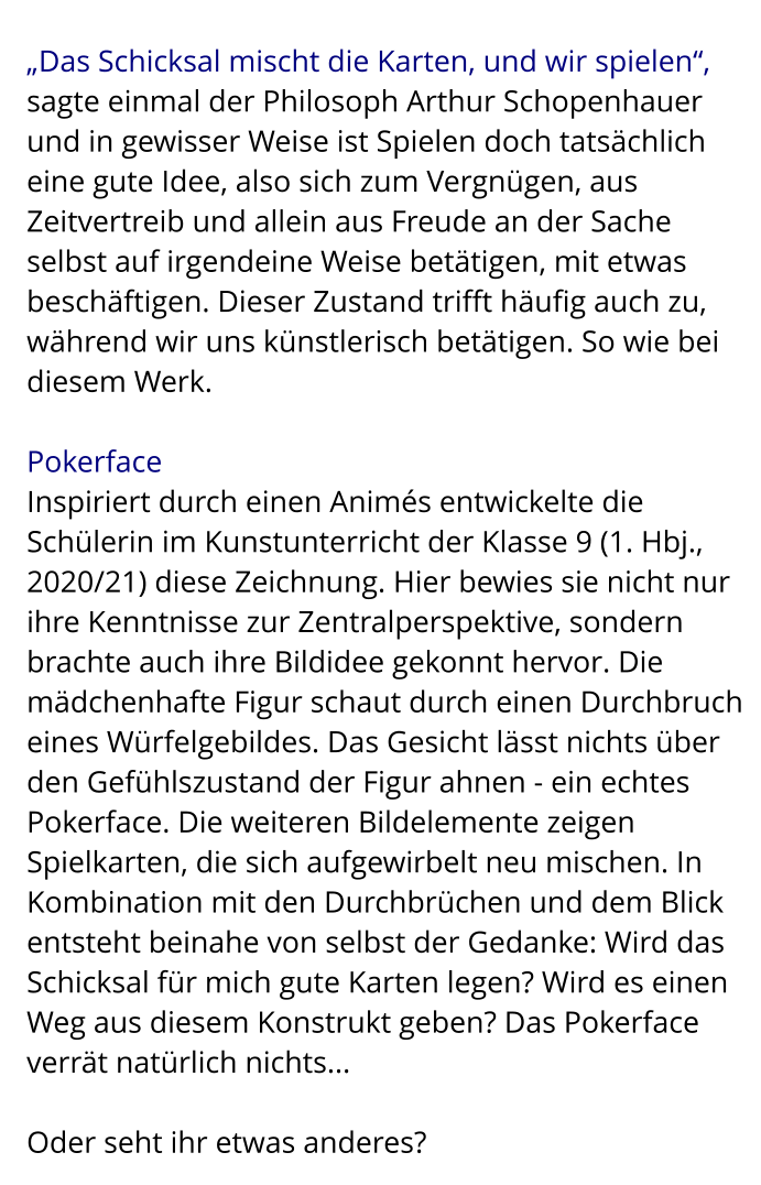 „Das Schicksal mischt die Karten, und wir spielen“,  sagte einmal der Philosoph Arthur Schopenhauer und in gewisser Weise ist Spielen doch tatsächlich eine gute Idee, also sich zum Vergnügen, aus Zeitvertreib und allein aus Freude an der Sache selbst auf irgendeine Weise betätigen, mit etwas beschäftigen. Dieser Zustand trifft häufig auch zu, während wir uns künstlerisch betätigen. So wie bei diesem Werk.  Pokerface Inspiriert durch einen Animés entwickelte die Schülerin im Kunstunterricht der Klasse 9 (1. Hbj., 2020/21) diese Zeichnung. Hier bewies sie nicht nur ihre Kenntnisse zur Zentralperspektive, sondern brachte auch ihre Bildidee gekonnt hervor. Die mädchenhafte Figur schaut durch einen Durchbruch eines Würfelgebildes. Das Gesicht lässt nichts über den Gefühlszustand der Figur ahnen - ein echtes Pokerface. Die weiteren Bildelemente zeigen Spielkarten, die sich aufgewirbelt neu mischen. In Kombination mit den Durchbrüchen und dem Blick entsteht beinahe von selbst der Gedanke: Wird das Schicksal für mich gute Karten legen? Wird es einen Weg aus diesem Konstrukt geben? Das Pokerface verrät natürlich nichts...  Oder seht ihr etwas anderes?