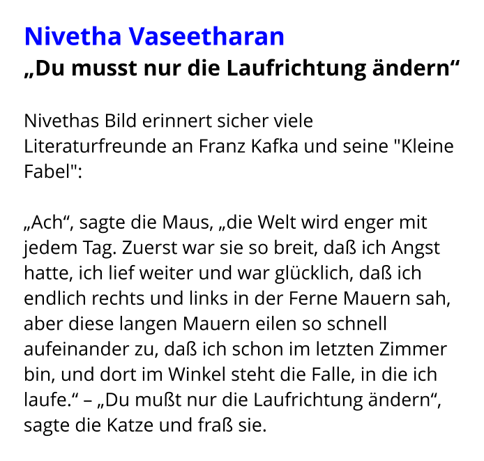 Nivetha Vaseetharan „Du musst nur die Laufrichtung ändern“  Nivethas Bild erinnert sicher viele Literaturfreunde an Franz Kafka und seine "Kleine Fabel":  „Ach“, sagte die Maus, „die Welt wird enger mit jedem Tag. Zuerst war sie so breit, daß ich Angst hatte, ich lief weiter und war glücklich, daß ich endlich rechts und links in der Ferne Mauern sah, aber diese langen Mauern eilen so schnell aufeinander zu, daß ich schon im letzten Zimmer bin, und dort im Winkel steht die Falle, in die ich laufe.“ – „Du mußt nur die Laufrichtung ändern“, sagte die Katze und fraß sie.